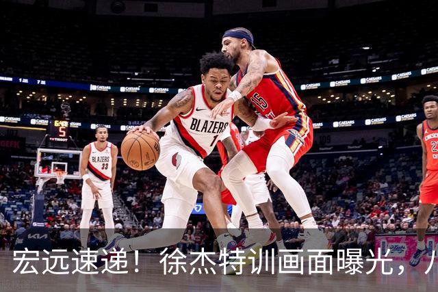 宏远速递！徐杰特训画面曝光，八冠功勋转投同曦，杜锋或签四年长约